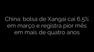 ​China: bolsa de Xangai cai 6,5% em março e registra pior mês em mais de quatro anos  